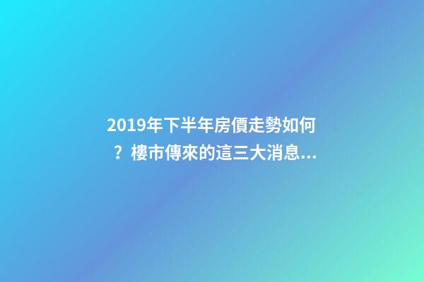 2019年下半年房價走勢如何？樓市傳來的這三大消息！